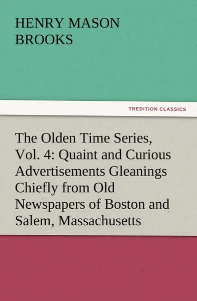 Обложка книги The Olden Time Series, Vol. 4. Quaint and Curious Advertisements Gleanings Chiefly from Old Newspapers of Boston and Salem, Massachusetts, Henry M. Brooks