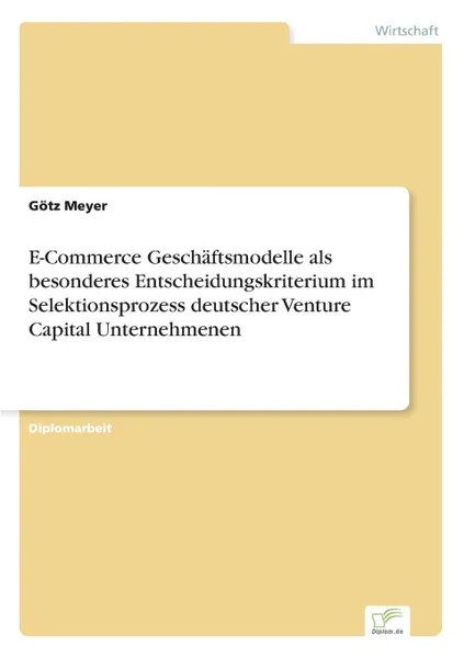 Обложка книги E-Commerce Geschaftsmodelle als besonderes Entscheidungskriterium im Selektionsprozess deutscher Venture Capital Unternehmenen, Götz Meyer