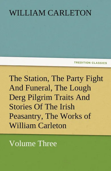 Обложка книги The Station, the Party Fight and Funeral, the Lough Derg Pilgrim Traits and Stories of the Irish Peasantry, the Works of William Carleton, Volume Thre, William Carleton