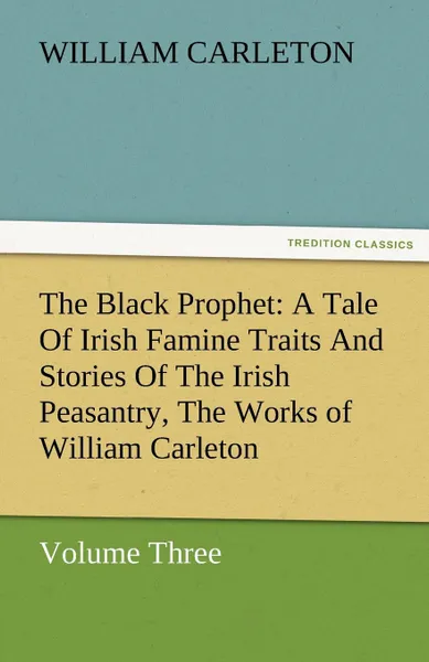 Обложка книги The Black Prophet. A Tale of Irish Famine Traits and Stories of the Irish Peasantry, the Works of William Carleton, Volume Three, William Carleton