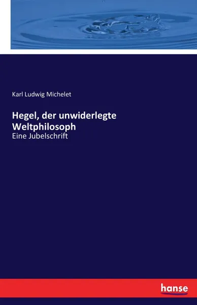 Обложка книги Hegel, der unwiderlegte Weltphilosoph, Karl Ludwig Michelet