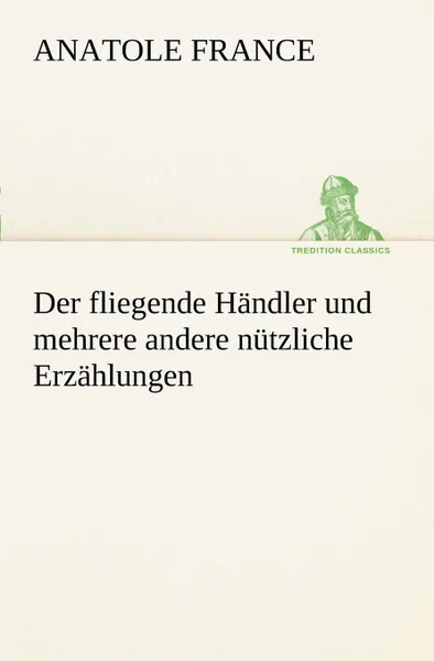 Обложка книги Der Fliegende Handler Und Mehrere Andere Nutzliche Erzahlungen, Anatole France