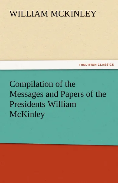 Обложка книги Compilation of the Messages and Papers of the Presidents William McKinley, Messages, Proclamations, and Executive Orders Relating to the Spanish-Ameri, William McKinley