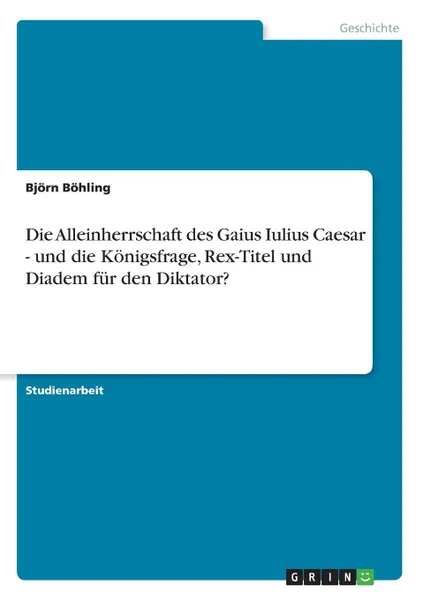 Обложка книги Die Alleinherrschaft des Gaius Iulius Caesar - und die Konigsfrage, Rex-Titel und Diadem fur den Diktator., Björn Böhling