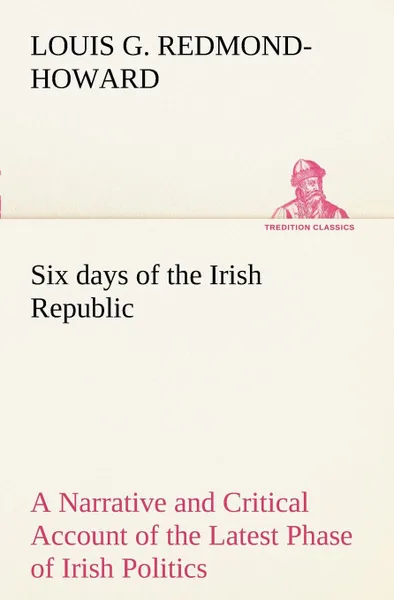 Обложка книги Six days of the Irish Republic A Narrative and Critical Account of the Latest Phase of Irish Politics, Louis George Redmond-Howard