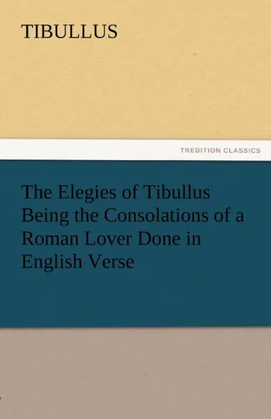 Обложка книги The Elegies of Tibullus Being the Consolations of a Roman Lover Done in English Verse, Tibullus