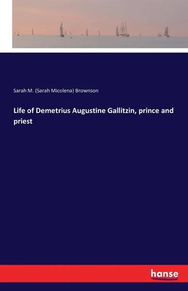 Обложка книги Life of Demetrius Augustine Gallitzin, prince and priest, Sarah M. (Sarah Micolena) Brownson