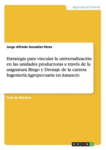 Обложка книги Estrategia para vincular la universalizacion en las unidades productoras a traves de la asignatura Riego y Drenaje de la carrera Ingenieria Agropecuaria en Amancio, Jorge Alfredo González Pérez