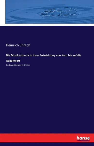 Обложка книги Die Musikasthetik in ihrer Entwicklung von Kant bis auf die Gegenwart, Heinrich Ehrlich