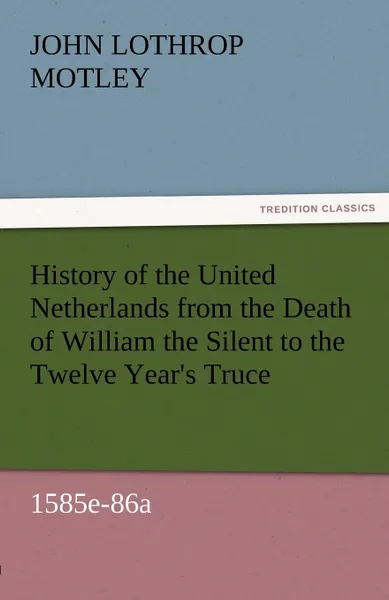 Обложка книги History of the United Netherlands from the Death of William the Silent to the Twelve Year.s Truce, 1585e-86a, John Lothrop Motley