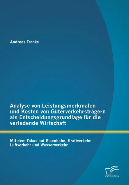 Обложка книги Analyse von Leistungsmerkmalen und Kosten von Guterverkehrstragern als Entscheidungsgrundlage fur die verladende Wirtschaft. Mit dem Fokus auf Eisenbahn, Kraftverkehr, Luftverkehr und Wasserverkehr, Andreas Franke