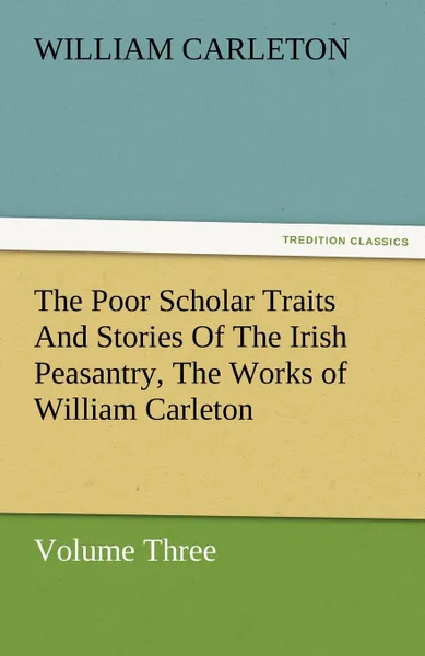 Обложка книги The Poor Scholar Traits and Stories of the Irish Peasantry, the Works of William Carleton, Volume Three, William Carleton