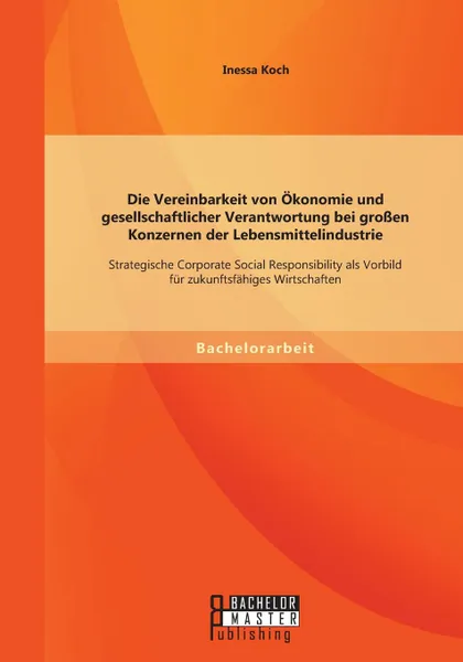 Обложка книги Die Vereinbarkeit von Okonomie und gesellschaftlicher Verantwortung bei grossen Konzernen der Lebensmittelindustrie. Strategische Corporate Social Responsibility als Vorbild fur zukunftsfahiges Wirtschaften, Inessa Koch