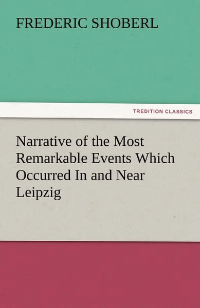 Обложка книги Narrative of the Most Remarkable Events Which Occurred in and Near Leipzig Immediately Before, During, and Subsequent To, the Sanguinary Series of Eng, Frederic Shoberl