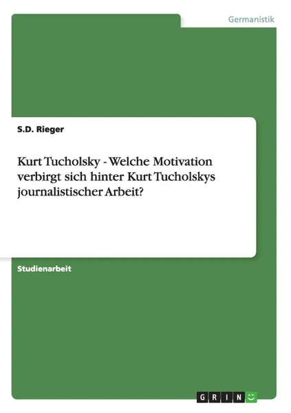 Обложка книги Kurt Tucholsky - Welche Motivation verbirgt sich hinter Kurt Tucholskys journalistischer Arbeit., S.D. Rieger