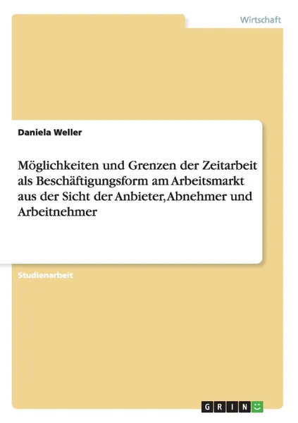 Обложка книги Moglichkeiten und Grenzen der Zeitarbeit als Beschaftigungsform am Arbeitsmarkt aus der Sicht der Anbieter, Abnehmer und Arbeitnehmer, Daniela Weller