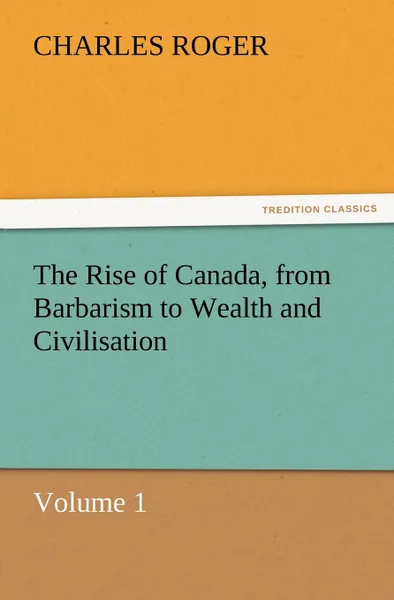 Обложка книги The Rise of Canada, from Barbarism to Wealth and Civilisation Volume 1, Charles Roger