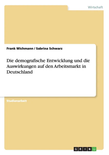 Обложка книги Die demografische Entwicklung und die Auswirkungen auf den Arbeitsmarkt in Deutschland, Frank Wichmann, Sabrina Schwarz