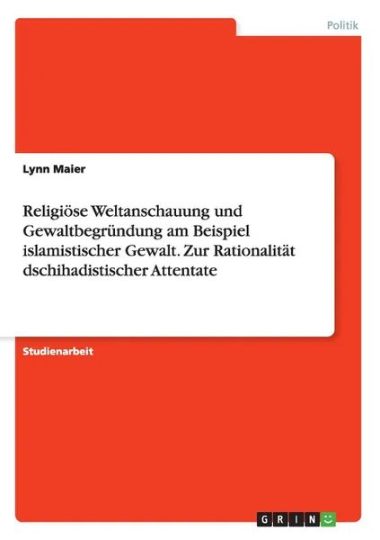 Обложка книги Religiose Weltanschauung und Gewaltbegrundung am Beispiel islamistischer Gewalt. Zur Rationalitat dschihadistischer Attentate, Lynn Maier