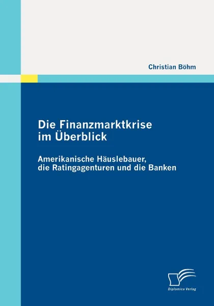 Обложка книги Die Finanzmarktkrise im Uberblick. Amerikanische Hauslebauer, die Ratingagenturen und die Banken, Christian Böhm