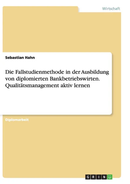 Обложка книги Die Fallstudienmethode in der Ausbildung von diplomierten Bankbetriebswirten. Qualitatsmanagement aktiv lernen, Sebastian Hahn