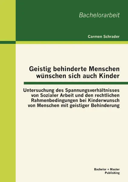 Обложка книги Geistig behinderte Menschen wunschen sich auch Kinder. Untersuchung des Spannungsverhaltnisses von Sozialer Arbeit und den rechtlichen Rahmenbedingungen bei Kinderwunsch von Menschen mit geistiger Behinderung, Carmen Schrader