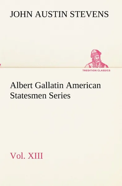 Обложка книги Albert Gallatin American Statesmen Series, Vol. XIII, John Austin Stevens