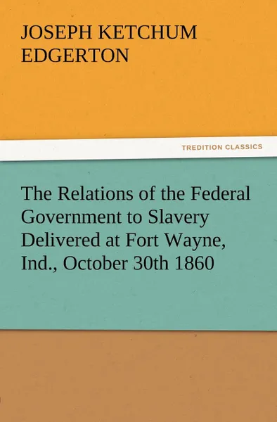 Обложка книги The Relations of the Federal Government to Slavery Delivered at Fort Wayne, Ind., October 30th 1860, Joseph K. Edgerton