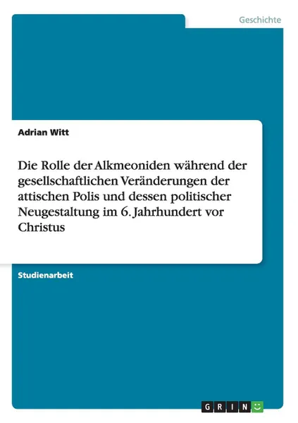 Обложка книги Die Rolle der Alkmeoniden wahrend der gesellschaftlichen Veranderungen der attischen Polis und dessen politischer Neugestaltung im 6. Jahrhundert vor Christus, Adrian Witt