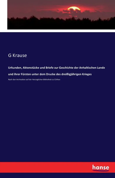 Обложка книги Urkunden, Aktenstucke und Briefe zur Geschichte der Anhaltischen Lande und ihrer Fursten unter dem Drucke des dreissigjahrigen Krieges, G Krause