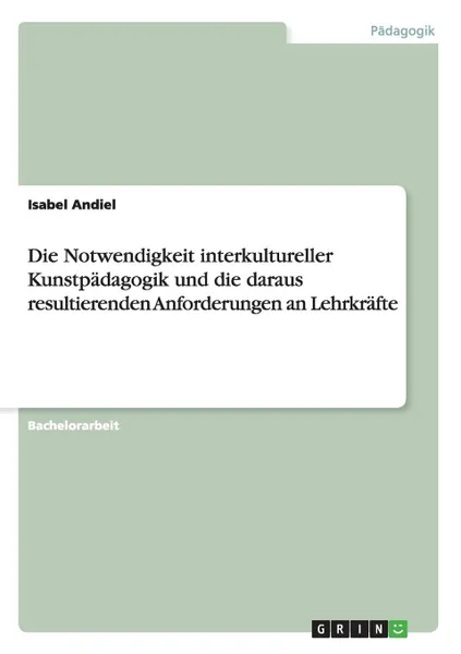 Обложка книги Die Notwendigkeit interkultureller Kunstpadagogik und die daraus resultierenden Anforderungen an Lehrkrafte, Isabel Andiel