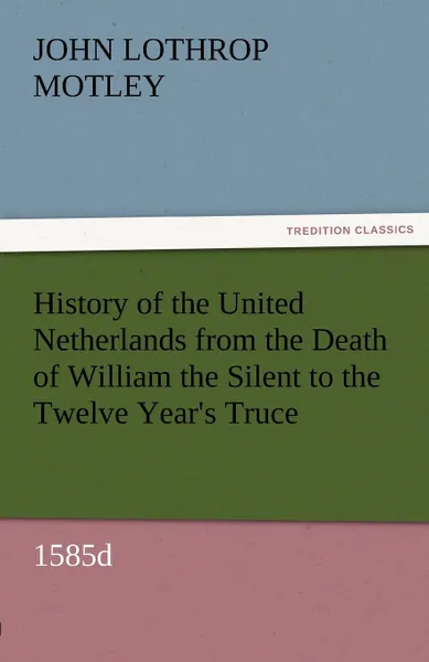 Обложка книги History of the United Netherlands from the Death of William the Silent to the Twelve Year.s Truce, 1585d, John Lothrop Motley