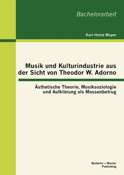 Обложка книги Musik und Kulturindustrie aus der Sicht von Theodor W. Adorno. Asthetische Theorie, Musiksoziologie und Aufklarung als Massenbetrug, Karl-Heinz Mayer