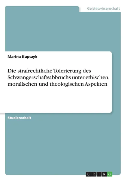 Обложка книги Die strafrechtliche Tolerierung des Schwangerschaftsabbruchs unter ethischen, moralischen und theologischen Aspekten, Marina Kupczyk