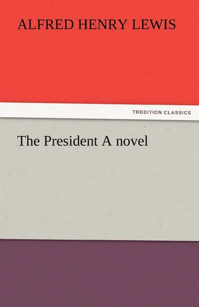 Обложка книги The President a Novel, Alfred Henry Lewis