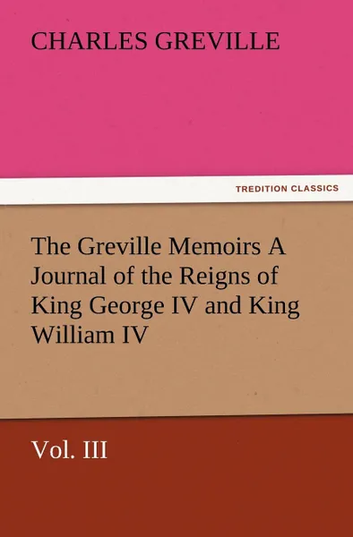 Обложка книги The Greville Memoirs a Journal of the Reigns of King George IV and King William IV, Vol. III, Charles Greville