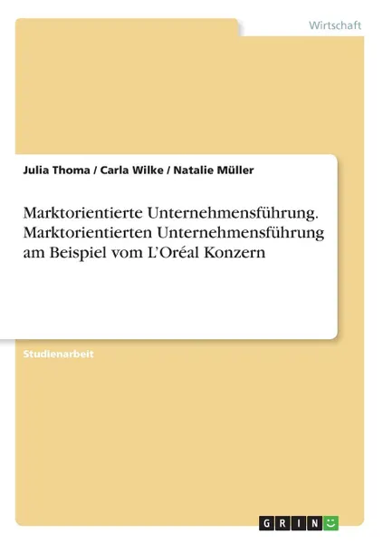 Обложка книги Marktorientierte Unternehmensfuhrung. Marktorientierten Unternehmensfuhrung am Beispiel vom L.Oreal Konzern, Julia Thoma, Carla Wilke, Natalie Müller