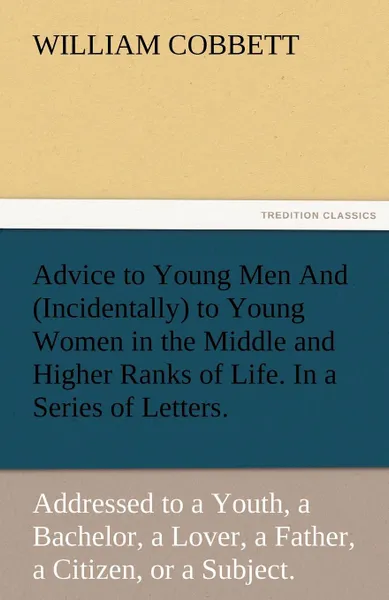 Обложка книги Advice to Young Men and (Incidentally) to Young Women in the Middle and Higher Ranks of Life. in a Series of Letters, Addressed to a Youth, a Bachelor, William Cobbett