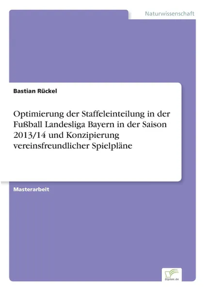 Обложка книги Optimierung der Staffeleinteilung in der Fussball Landesliga Bayern in der Saison 2013/14 und Konzipierung vereinsfreundlicher Spielplane, Bastian Rückel