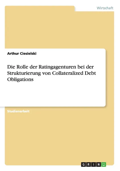 Обложка книги Die Rolle der Ratingagenturen bei der Strukturierung von Collateralized Debt Obligations, Arthur Ciesielski