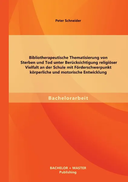 Обложка книги Bibliotherapeutische Thematisierung von Sterben und Tod unter Berucksichtigung religioser Vielfalt an der Schule mit Forderschwerpunkt korperliche und motorische Entwicklung, Peter Schneider