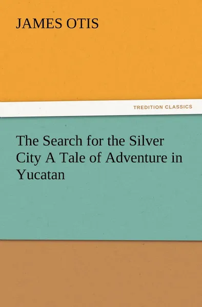 Обложка книги The Search for the Silver City a Tale of Adventure in Yucatan, James Otis