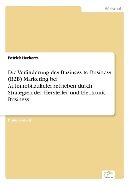 Обложка книги Die Veranderung des Business to Business (B2B) Marketing bei Automobilzulieferbetrieben durch Strategien der Hersteller und Electronic Business, Patrick Herberts