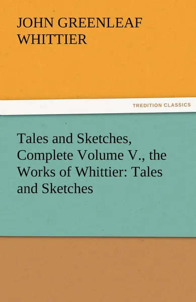 Обложка книги Tales and Sketches, Complete Volume V., the Works of Whittier. Tales and Sketches, John Greenleaf Whittier