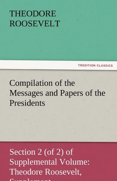 Обложка книги Compilation of the Messages and Papers of the Presidents Section 2 (of 2) of Supplemental Volume. Theodore Roosevelt, Supplement, Theodore IV Roosevelt