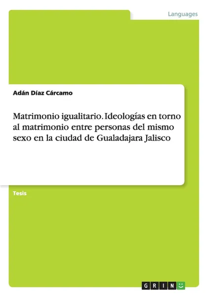 Обложка книги Matrimonio igualitario. Ideologias en torno al matrimonio entre personas del mismo sexo en la ciudad de Gualadajara Jalisco, Adán Díaz Cárcamo