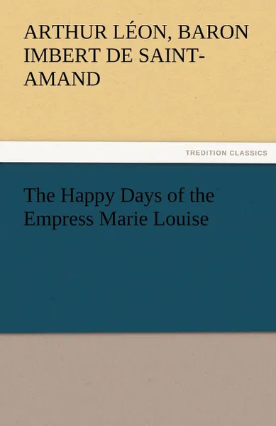 Обложка книги The Happy Days of the Empress Marie Louise, Baron Arthur Léo Imbert de Saint-Amand
