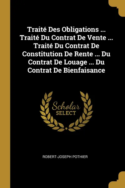 Обложка книги Traite Des Obligations ... Traite Du Contrat De Vente ... Traite Du Contrat De Constitution De Rente ... Du Contrat De Louage ... Du Contrat De Bienfaisance, Robert-Joseph Pothier