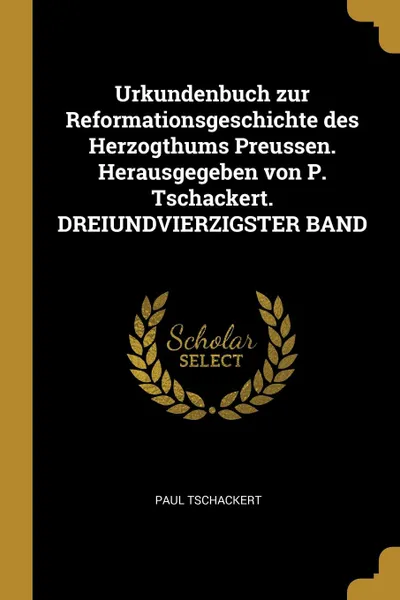 Обложка книги Urkundenbuch zur Reformationsgeschichte des Herzogthums Preussen. Herausgegeben von P. Tschackert. DREIUNDVIERZIGSTER BAND, Paul Tschackert