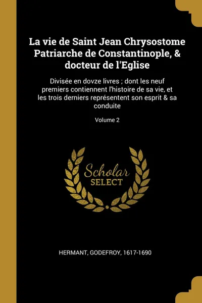 Обложка книги La vie de Saint Jean Chrysostome Patriarche de Constantinople, . docteur de l.Eglise. Divisee en dovze livres ; dont les neuf premiers contiennent l.histoire de sa vie, et les trois derniers representent son esprit . sa conduite; Volume 2, Hermant Godefroy 1617-1690